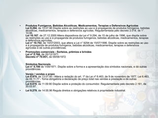 • Produtos Fumígeros, Bebidas Alcoólicas, Medicamentos, Terapias e Defensivos Agrícolas 
Lei 9.294, de 15.07.96 Dispõe sobre as restrições ao uso e à propaganda de produtos fumígeros, bebidas
alcoólicas, medicamentos, terapias e defensivos agrícolas. Regulamentada pelo decreto 2.018, de 1°.
10.96.  
Lei 10.167, de 27.12.2000 Altera dispositivos da Lei nº 9.294, de 15 de julho de 1996, que dispõe sobre
as restrições ao uso e à propaganda de produtos fumígenos, bebidas alcoólicas, medicamentos, terapias
e defensivos agrícolas.  
Lei n° 10.702, de 14/07/2003, que altera a Lei n° 9294 de 15/07/1996. Dispõe sobre as restrições ao uso
e à propaganda de produtos fumígeros, bebidas alcoólicas, medicamentos, terapias e defensivos
agrícolas e dá outras providências.
• Promoções comerciais - Sorteios, prêmios e brindes 
Lei nº 5.768, de 20/12/1971 
Decreto nº 70.951, de 09/08/1972 
 
 
Símbolos Nacionais  
Lei n° 5.700 de 1/09/1971. Dispõe sobre a forma e a apresentação dos símbolos nacionais, e dá outras
providências.  
 
Varejo / vendas a prazo  
Lei 8.979, de 13.01.95 - Altera a redação do art. 1º da Lei nº 6.463, de 9 de novembro de 1977. Lei 6.463,
de 09.11.77 - Torna obrigatória a declaração de preço total nas vendas a prestação e dá outras
providências.  
Lei 8.078, de 11.09.90 Dispõe sobre a proteção do consumidor. Regulamentada pelo decreto 2.181, de
20.03.97.
• Lei 9.279, de 14.05.96 Regula direitos e obrigações relativos à propriedade industrial.
 