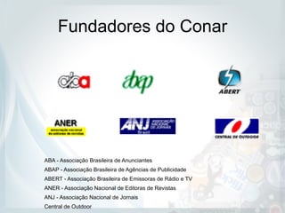 Fundadores do Conar
ABA - Associação Brasileira de Anunciantes
ABAP - Associação Brasileira de Agências de Publicidade
ABERT - Associação Brasileira de Emissoras de Rádio e TV
ANER - Associação Nacional de Editoras de Revistas
ANJ - Associação Nacional de Jornais
Central de Outdoor
 