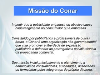 Missão do Conar
Impedir que a publicidade enganosa ou abusiva cause
constrangimento ao consumidor ou a empresas.
Constituído por publicitários e profissionais de outras
áreas, o Conar é uma organização não-governamental
que visa promover a liberdade de expressão
publicitária e defender as prerrogativas constitucionais
da propaganda comercial.
Sua missão inclui principalmente o atendimento a
denúncias de consumidores, autoridades, associados
ou formuladas pelos integrantes da própria diretoria.
 