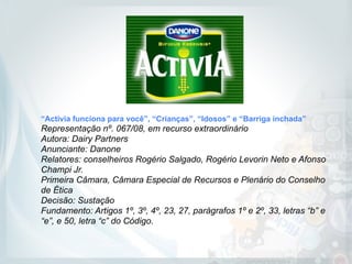 “Activia funciona para você”, “Crianças”, “Idosos” e “Barriga inchada”
Representação nº. 067/08, em recurso extraordinário 
Autora: Dairy Partners 
Anunciante: Danone  
Relatores: conselheiros Rogério Salgado, Rogério Levorin Neto e Afonso
Champi Jr. 
Primeira Câmara, Câmara Especial de Recursos e Plenário do Conselho
de Ética  
Decisão: Sustação 
Fundamento: Artigos 1º, 3º, 4º, 23, 27, parágrafos 1º e 2º, 33, letras “b” e
“e”, e 50, letra “c” do Código.
 