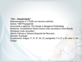 “Tim – Simplicidade”
Representação nº 172/09, em recurso ordinário 
Autora: Y&R Propaganda 
Anunciante e agência: Tim Celular e Neogama Publicidade 
Relatores: Conselheiros Paulo Chueiri (voto vencedor) e Ênio Basílio
Rodrigues (voto vencedor) 
Sétima Câmara e Câmara Especial de Recursos 
Decisão: Sustação 
Fundamento: Artigos 1º, 3º, 6º, 23, 27, parágrafos 1º e 2º, e 50, letra “c” do
Código
 