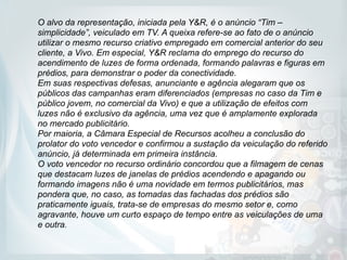 O alvo da representação, iniciada pela Y&R, é o anúncio “Tim –
simplicidade”, veiculado em TV. A queixa refere-se ao fato de o anúncio
utilizar o mesmo recurso criativo empregado em comercial anterior do seu
cliente, a Vivo. Em especial, Y&R reclama do emprego do recurso do
acendimento de luzes de forma ordenada, formando palavras e figuras em
prédios, para demonstrar o poder da conectividade.
Em suas respectivas defesas, anunciante e agência alegaram que os
públicos das campanhas eram diferenciados (empresas no caso da Tim e
público jovem, no comercial da Vivo) e que a utilização de efeitos com
luzes não é exclusivo da agência, uma vez que é amplamente explorada
no mercado publicitário.
Por maioria, a Câmara Especial de Recursos acolheu a conclusão do
prolator do voto vencedor e confirmou a sustação da veiculação do referido
anúncio, já determinada em primeira instância.
O voto vencedor no recurso ordinário concordou que a filmagem de cenas
que destacam luzes de janelas de prédios acendendo e apagando ou
formando imagens não é uma novidade em termos publicitários, mas
pondera que, no caso, as tomadas das fachadas dos prédios são
praticamente iguais, trata-se de empresas do mesmo setor e, como
agravante, houve um curto espaço de tempo entre as veiculações de uma
e outra. 
 