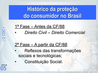 |OCDC|
05
A U L A
Histórico da proteção  
do consumidor no Brasil
1ª Fase – Antes da CF/88
• Direito Civil – Direito Comercial
2ª Fase – A partir da CF/88
• Reflexos das transformações
sociais e tecnológicas;
• Constituição Social.
 