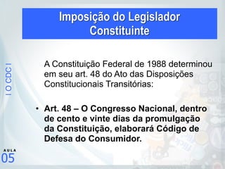 |OCDC|
05
A U L A
A Constituição Federal de 1988 determinou
em seu art. 48 do Ato das Disposições
Constitucionais Transitórias:
• Art. 48 – O Congresso Nacional, dentro
de cento e vinte dias da promulgação
da Constituição, elaborará Código de
Defesa do Consumidor.
Imposição do Legislador  
Constituinte
 