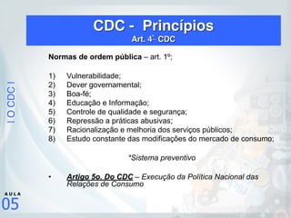 |OCDC|
05
A U L A
CDC - Princípios 
Art. 4º
CDC
Normas de ordem pública – art. 1º;
1) Vulnerabilidade;
2) Dever governamental;
3) Boa-fé;
4) Educação e Informação;
5) Controle de qualidade e segurança;
6) Repressão a práticas abusivas;
7) Racionalização e melhoria dos serviços públicos;
8) Estudo constante das modificações do mercado de consumo;
*Sistema preventivo
• Artigo 5o. Do CDC – Execução da Política Nacional das
Relações de Consumo
 