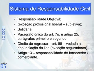 |OCDC|
05
A U L A
Sistema de Responsabilidade Civil
• Responsabilidade Objetiva;
• (exceção profissional liberal – subjetiva);
• Solidária;
• Parágrafo único do art. 7o. e artigo 25,
parágrafos primeiro e segundo.
• Direito de regresso – art. 88 – vedada a
denunciação da lide (exceção seguradoras).
• Artigo 13 – responsabilidade do fornecedor /
comerciante.
 