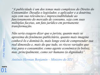 |Prof.NeyQueiroz|
01
PARTE
“A publicidade é um dos temas mais complexos do Direito do
Consumidor. Desafia o legislador, o aplicador e a doutrina,
seja com sua relevância e imprescindibilidade ao
funcionamento do mercado de consumo, seja com suas
múltiplas facetas, um fato jurídico em permanente
transformação.
Não seria exagero dizer que o jurista, quanto mais se
aproxima do fenômeno publicitário, quanto mais imagina
conhecê-lo e dominá-lo, mais longe está de compreender sua
real dimensão e, mais do que tudo, os riscos variados que
traz para o consumidor, como agente econômico (o bolso),
mas, principalmente, como ser humano (a dignidade)”.
Antônio Herman Benjamin – Ministro do STJ
 
