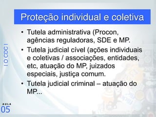 |OCDC|
05
A U L A
Proteção individual e coletiva
• Tutela administrativa (Procon,
agências reguladoras, SDE e MP.
• Tutela judicial cível (ações individuais
e coletivas / associações, entidades,
etc, atuação do MP, juizados
especiais, justiça comum.
• Tutela judicial criminal – atuação do
MP...
 