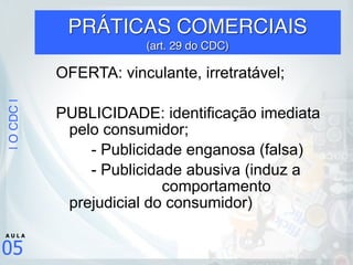 |OCDC|
05
A U L A
PRÁTICAS COMERCIAIS  
(art. 29 do CDC)
OFERTA: vinculante, irretratável;
PUBLICIDADE: identificação imediata
pelo consumidor;
- Publicidade enganosa (falsa)
- Publicidade abusiva (induz a
comportamento
prejudicial do consumidor)
 