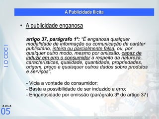 |OCDC|
05
A U L A
A Publicidade Ilícita
• A publicidade enganosa
artigo 37, parágrafo 1º: “É enganosa qualquer
modalidade de informação ou comunicação de caráter
publicitário, inteira ou parcialmente falsa, ou, por
qualquer outro modo, mesmo por omissão, capaz de
induzir em erro o consumidor a respeito da natureza,
características, qualidade, quantidade, propriedades,
origem, preço e quaisquer outros dados sobre produtos
e serviços”.
- Vicia a vontade do consumidor;
- Basta a possibilidade de ser induzido a erro;
- Enganosidade por omissão (parágrafo 3º do artigo 37)
 
