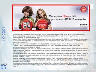|OCDC|
05
A U L A
Promoção não cumulativa, com restrições. Oferta válida para pessoa física, de 1° a 30/09/06 ou enquanto
durarem os estoques, para novas habilitações ou troca de aparelho de acordo com regulamento,
exclusivamente na tecnologia GSM, nos
planos Claro Conta (Planos Estilo) e Claro SuperControle. Tarifa especial de R$ 0,10 o minuto por 3 meses, para
chamadas locais originadas na área de registro, para 2 números Claro, além dos números já permitidos pelo
plano, de mesmo DDD,
que, caso cadastrados até 30/10/06 através do *123, valerá por mais 3 meses. Para usufruir essa tarifa,
Clientes Claro Conta e SuperControle deverão colocar a conta em débito automático até 30/10/06 e
permanecer adimplentes durante todo o
período da Promoção, sob pena de desligamento. Cliente que habilitar linha nos Planos Estilo 200 ou superiores
poderá cadastrar mais de 2 números Claro, de mesmo DDD, para falar com a tarifa especial, de acordo com o
plano escolhido. Os
números cadastrados não poderão ser alterados e não serão válidos cadastros de números de acesso a serviços
de valor agregado, serviços especiais e serviços que utilizam números da Claro. Clientes Claro SuperControle
poderão usufruir a tarifa
especial durante o consumo da franquia mensal. Clientes Claro Conta usufruirão a tarifa especial após o
consumo de sua franquia mensal. Limitada a 03 habilitações por CPF. Sujeito a análise de crédito, permanência
mínima e multa rescisória.
Verifique preços e condições de pagamento nas lojas Claro e Agentes Autorizados. Consulte o regulamento da
promoção em www.claro.com.br ou ligue 1052. Fotos meramente ilustrativas. GSM Claro só funciona com Claro
Chip.
 