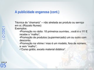 |OCDC|
05
A U L A
A publicidade enganosa (cont.)
Técnica do “chamariz” – não atrelada ao produto ou serviço
em si; (Rizzato Nunes)
Exemplos:
•Promoção no rádio: 10 primeiros ouvintes...você é o 11! E
recebe o “malho”;
•Promoção de produtos (supermercado) um ou outro com
desconto;
•Promoção na vitrine / mas é um modelo, fora de número,
e vem “malho”;
•“Curso grátis; exceto material didático”.
 