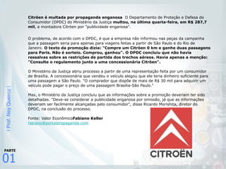 |Prof.NeyQueiroz|
01
PARTE
Citröen é multada por propaganda enganosa O Departamento de Proteção e Defesa do
Consumidor (DPDC) do Ministério da Justiça multou, na última quarta-feira, em R$ 287,7
mil, a montadora Citröen por "publicidade enganosa".
 
O problema, de acordo com o DPDC, é que a empresa não informou nas peças da campanha
que a passagem seria para apenas para viagens feitas a partir de São Paulo e do Rio de
Janeiro. O texto da promoção dizia: "Compre um Citröen 0 km e ganhe duas passagens
para Paris. Não é sorteio. Comprou, ganhou". O DPDC concluiu que não havia
ressalvas sobre as restrições de partida dos trechos aéreos. Havia apenas a menção:
"Consulte o regulamento junto a uma concessionária Citröen".  
 
O Ministério da Justiça abriu processo a partir de uma representação feita por um consumidor
de Brasília. A concessionária que vendeu o veículo alegou que ele teria dinheiro suficiente para
uma passagem a São Paulo. "O comprador que dispõe de mais de R$ 30 mil para adquirir um
veículo pode pagar o preço de uma passagem Brasília-São Paulo."  
 
Mas, o Ministério da Justiça concluiu que as informações sobre a promoção deveriam ter sido
detalhadas. "Deve-se considerar a publicidade enganosa por omissão, já que as informações
deveriam ser facilmente alcançadas pelo consumidor", disse Ricardo Morishita, diretor do
DPDC, na conclusão do processo.  
 
Fonte: Valor EconômicoFabiano Keller 
fabiano@portalpropaganda.com
 