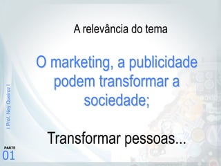 |Prof.NeyQueiroz|
01
PARTE
O marketing, a publicidade
podem transformar a
sociedade; 
 
Transformar pessoas...
A relevância do tema
 