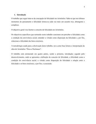 3
1. Introdução
O trabalho que segue trata-se da concepção de felicidade em Aristóteles. Sabe-se que nos últimos
momentos do pensamento a felicidade tornou-se cada vez mais um assunto rico, abrangente e
complexo.
O objectivo geral visa ilustrar o conceito de felicidade em Aristóteles.
Os objectivos específicos que nortearão neste trabalho consistem em perceber a felicidade como
a condição da convivência social; entender a virtude como disposição da felicidade e, por fim,
relacionar a felicidade dos bens exteriores.
A metodologia usada para a efectivação deste trabalho, teve como base leitura e interpretação da
obra de Aristóteles “Ética a Nicômaco”.
O trabalho está estruturado em quatro partes, sendo a primeira, introdução; seguido pelo
desenvolvimento, onde se apresenta a definição do conceito de felicidade, a felicidade como a
condição da convivência social, a virtude como disposição da felicidade e relação entre a
felicidade e os bens exteriores, e por fim, e conclusão.
 