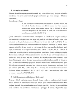 4
2. O conceito de felicidade
Todas as acções humanas visam uma finalidade com o propósito de obter um bem. Aristóteles
considera o bem como uma finalidade própria do homem, que busca alcançar a felicidade
(eudaimonía).
Como descreve Chaui,
(…) A felicidade é a vida plenamente realizada em sua excelência máxima. Por
isso não é alcançável imediata nem definitivamente, mas é um exercício
cotidiano que a alma realiza durante toda a vida. A felicidade é, pois, a
atualização das potências da alma humana de acordo com sua excelência mais
completa, a racionalidade. (CHAUI, 1994)
Quanto a Aristóteles, insistiu no carácter contemplativo da Felicidade em seu grau superior, a
bem-aventurança, mas apresentou uma noção mais ampla de Felicidade, definindo-a como "certa
actividade da alma, realizada em conformidade com a virtude" {Et. nic, I, 13, 1102 b); ela não
exclui, mas inclui a satisfação das necessidades e das aspirações mundanas. As pessoas felizes,
segundo Aristóteles, devem possuir as três espécies de bens que se podem distinguir, quais
sejam, os exteriores, os do corpo e os da alma (Ibid., 1153 b, 17 ss.; Pol., VII, 1, 1323 a 22). É
verdade que "os bens exteriores, assim como qualquer instrumento, têm um limite dentro do qual
desempenham sua função utilitária de instrumentos, mas além do qual se tornam prejudiciais ou
inúteis para quem os possui. Os bens espirituais, ao contrário, quanto mais abundantes, mais
úteis". Mas em geral pode-se dizer que "cada qual merece a Felicidade, na medida da virtude, do
tino e da capacidade de bem agir que possui, podendo se tomar como exemplo a divindade, que é
feliz e bem-aventurada não graças aos bens exteriores, mas por si mesma, por aquilo que ela é,
por natureza" {Pol., VII, 1, 1323 b 8). A F. é portanto mais acessível ao sábio que mais
facilmente se basta a si mesmo {Et. nic, X, 7, 1777, a 25), mas é a isso que devem tender todos
os homens e as cidades. (ABBAGNANO)
3. Felicidade como condição da convivência social
Todavia, o filósofo explica que mesmo não tendo riqueza e poder, no que diz respeito à virtude, é
preciso possuí-la ou tentar todos os meios que possam ajudar o homem a tornar-se bom. Outra
condição apontada por Aristóteles para que o homem seja feliz é conviver em uma sociedade
justa, visando o bem colectivo e comunicando a percepção de valores. O pensador grego
 
