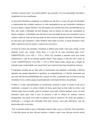 5
concebia o homem como “um animal político” que necessita viver em comunidade, buscando a
completude em seus semelhantes.
As discussões filosóficas completam as condições da vida feliz, é o mais alto grau da felicidade,
o conhecimento das verdades imutáveis (a vida contemplativa) em que Aristóteles considerava
acessível apenas a alguns filósofos. Isso não implica que somente estes têm a possibilidade de ser
feliz, pois sendo a felicidade um bem humano, está ao alcance de todos que contemplem as
demais condições. A felicidade como fim ético é uma actividade da alma em consonância com as
virtudes, tendo em vista um bem que pode ser tanto colectivo quando individual. O homem para
ser feliz deve agir rectamente e saber deliberar sobre todas as coisas, só assim alcançará a mais
nobre e aprazível coisa do mundo: a eudaimonía aristotélica.
Ao tratar do cultivo das amizades, Aristóteles as define como sendo “uma certa virtude, ou não
podendo existir sem virtude. Além disso, é o que há de mais necessário para viver”
(ARISTÓTELES, Livro VIII, 1, 1155 a, 2010). Ele considera a amizade como uma forma
indispensável à vida do ser humano quando afirma “Sem amigos, a vida não vale a pena ser
vivida” (ARISTÓTELES, Livro VIII, 1, 1155 a, 2010). Desse modo, mostra que a relação de
amizade requer reciprocidade, um “querer bem” que só possível por meio de práticas virtuosas.
É importante ressaltar que ao falar sobre os instrumentos que empanam a felicidade, o filósofo
impunha uma grande importância à aparência, ao companheirismo e à família, destacando que
sem estes não haveria probabilidades de o homem ser feliz. Lembrando que no contexto em que
Aristóteles viveu a cultura grega era permeada pela valorização do belo e da perfeição.
O beber e o comer superabundantes ou insuficientes arruínam a saúde. O mesmo se dá com a
moderação, a coragem e as outras virtudes; de facto, quem foge ou teme todas as coisas e não
enfrenta nada, torna-se tímido; quem ao contrário, teme nada, enfrenta qualquer coisa e se torna
temerário; quem goza toda a sorte de prazeres e não se obstem de nenhum, torna-se
intemperante; mas quem evita todos os prazeres, torna-se insensível. De modo que também a
moderação e a coragem são arruinadas tanto pelo excesso, como pela deficiência, mas são
preservadas pela via do meio.
Para se entender melhor o que é a felicidade, importa saber o que é a vida feliz. Para Aristóteles,
"a vida feliz parece ser uma vida que exprime a virtude, a qual é uma vida que envolve acções
 