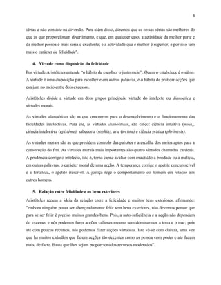6
sérias e não consiste na diversão. Para além disso, dizemos que as coisas sérias são melhores do
que as que proporcionam divertimento, e que, em qualquer caso, a actividade da melhor parte e
da melhor pessoa é mais séria e excelente; e a actividade que é melhor é superior, e por isso tem
mais o carácter de felicidade".
4. Virtude como disposição da felicidade
Por virtude Aristóteles entende “o hábito de escolher o justo meio”. Quem o estabelece é o sábio.
A virtude é uma disposição para escolher e em outras palavras, é o hábito de praticar acções que
estejam no meio entre dois excessos.
Aristóteles divide a virtude em dois grupos principais: virtude do intelecto ou dianoética e
virtudes morais.
As virtudes dianoéticas são as que concorrem para o desenvolvimento e o funcionamento das
faculdades intelectivas. Para ele, as virtudes dianoéticas, são cinco: ciência intuitiva (nous),
ciência intelectiva (epistéme), sabedoria (sophia), arte (techne) e ciência prática (phrónesis).
As virtudes morais são as que presidem controlo das paixões e a escolha dos meios aptos para a
consecução do fim. As virtudes morais mais importantes são quatro virtudes chamadas cardeais.
A prudência corrige o intelecto, isto é, torna capaz avaliar com exactidão a bondade ou a malícia,
em outras palavras, o carácter moral de uma acção. A temperança corrige o apetite concupiscível
e a fortaleza, o apetite irascível. A justiça rege o comportamento do homem em relação aos
outros homens.
5. Relação entre felicidade e os bens exteriores
Aristóteles recusa a ideia da relação entre a felicidade e muitos bens exteriores, afirmando:
"embora ninguém possa ser abençoadamente feliz sem bens exteriores, não devemos pensar que
para se ser feliz é preciso muitos grandes bens. Pois, a auto-suficiência e a acção não dependem
do excesso, e nós podemos fazer acções valiosas mesmo sem dominarmos a terra e o mar; pois
até com poucos recursos, nós podemos fazer acções virtuosas. Isto vê-se com clareza, uma vez
que há muitos cidadãos que fazem acções tão decentes como as pessoa com poder e até fazem
mais, de facto. Basta que lhes sejam proporcionados recursos moderados”.
 