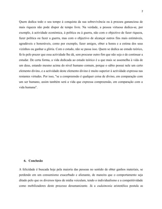 7
Quem dedica todo o seu tempo à conquista da sua sobrevivência ou à procura gananciosa de
mais riqueza não pode dispor de tempo livre. Na verdade, a pessoa virtuosa dedica-se, por
exemplo, à actividade económica, à política ou à guerra, não com o objectivo de fazer riqueza,
fazer política ou fazer a guerra, mas com o objectivo de alcançar outros fins mais estimáveis,
agradáveis e honoráveis, como por exemplo, fazer amigos, obter a honra e a estima dos seus
vizinhos ou ganhar a glória. Com o estudo, não se passa isso. Quem se dedica ao estudo teórico,
fá-lo pelo prazer que essa actividade lhe dá, sem procurar outro fim que não seja o de continuar a
estudar. De certa forma, a vida dedicada ao estudo teórico é a que mais se assemelha à vida de
um deus, estando mesmo acima do nível humano comum, porque o sábio possui nele um certo
elemento divino, e a actividade deste elemento divino é muito superior à actividade expressa nas
restantes virtudes. Por isso, "se a compreensão é qualquer coisa de divino, em comparação com
um ser humano, assim também será a vida que expressa compreensão, em comparação com a
vida humana".
6. Conclusão
A felicidade é buscada hoje pela maioria das pessoas no sentido de obter ganhos materiais, se
perdendo em um consumismo exacerbado e alienante, de maneira que o comportamento seja
ditado pelo que os diversos tipos de mídia veiculam, tendo o individualismo e a competitividade
como mobilizadores deste processo desumanizante. Já a eudaimonía aristotélica postula as
 