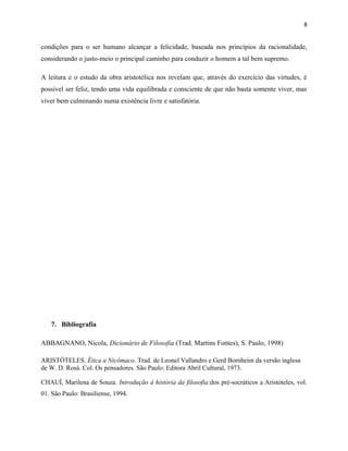 8
condições para o ser humano alcançar a felicidade, baseada nos princípios da racionalidade,
considerando o justo-meio o principal caminho para conduzir o homem a tal bem supremo.
A leitura e o estudo da obra aristotélica nos revelam que, através do exercício das virtudes, é
possível ser feliz, tendo uma vida equilibrada e consciente de que não basta somente viver, mas
viver bem culminando numa existência livre e satisfatória.
7. Bibliografia
ABBAGNANO, Nicola, Dicionário de Filosofia (Trad. Martins Fontes), S. Paulo, 1998)
ARISTÓTELES. Ética a Nicômaco. Trad. de Leonel Vallandro e Gerd Bornheim da versão inglesa
de W. D. Rosá. Col. Os pensadores. São Paulo: Editora Abril Cultural, 1973.
CHAUÍ, Marilena de Souza. Introdução à história da filosofia:dos pré-socráticos a Aristóteles, vol.
01. São Paulo: Brasiliense, 1994.
 