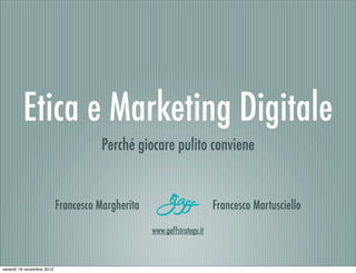 Etica e Marketing Digitale
                                      Perché giocare pulito conviene


                           Francesco Margherita                         Francesco Martusciello
                                                  www.gaffstrategy.it



venerdì 16 novembre 2012
 