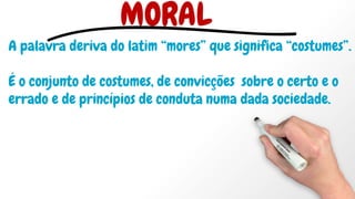 MORAL
A palavra deriva do latim “mores” que significa “costumes”.
É o conjunto de costumes, de convicções sobre o certo e o
errado e de princípios de conduta numa dada sociedade.
 