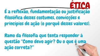 É a reflexão, fundamentação ou justificação
filosófica desses costumes, convicções e
princípios de ação (o porquê desses valores).
Ramo da filosofia que tenta responder à
questão “Como devo agir? Ou o que é uma
ação correta?”
ÉTICA
 