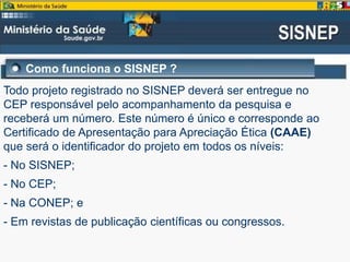 Como funciona o SISNEP ?
Todo projeto registrado no SISNEP deverá ser entregue no
CEP responsável pelo acompanhamento da pesquisa e
receberá um número. Este número é único e corresponde ao
Certificado de Apresentação para Apreciação Ética (CAAE)
que será o identificador do projeto em todos os níveis:
- No SISNEP;
- No CEP;
- Na CONEP; e
- Em revistas de publicação científicas ou congressos.
 