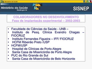 COLABORADORES NO DESENVOLVIMENTO
Fase de implantação experimental – 2002-2003
• Faculdade de Ciências da Saúde - UNB –
• Instituto de Pesq. Clínica Evandro Chagas –
FIOCRUZ
• Instituto Fernandes Figueira – IFF/ FIOCRUZ
• HCFM Ribeirão Preto /USP
• HCFM/USP
• Hospital de Clínicas de Porto Alegre
• Santa Casa de Misericórdia de Porto Alegre
• PUC do Rio Grande do Sul
• Santa Casa de Misericórdia de Belo Horizonte
 