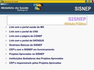 SISNEP
Módulo Público
• Link com o portal saúde do MS
• Link com o portal do CNS
• Link com a página da CONEP
• Link com o portal do DATASUS
• Diretrizes Básicas do SISNEP
• CEP’s com o SISNEP em funcionamento
• Projetos Aprovados no SISNEP
• Instituições Sediadoras dos Projetos Aprovados
• CEP’s responsáveis pelos Projetos Aprovados
 