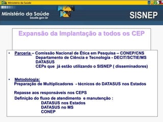 Expansão da Implantação a todos os CEP
• Parceria – Comissão Nacional de Ética em Pesquisa – CONEP/CNS
Departamento de Ciência e Tecnologia - DECIT/SCTIE/MS
DATASUS
CEPs que já estão utilizando o SISNEP ( disseminadores)
• Metodologia:
Preparação de Multiplicadores - técnicos do DATASUS nos Estados
Repasse aos responsáveis nos CEPS
Definição do fluxo de atendimento e manutenção :
DATASUS nos Estados
DATASUS no MS
CONEP
 
