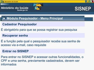 Módulo Pesquisador - Menu Principal
Cadastrar Pesquisador
É obrigatório para que se possa registrar sua pesquisa
Recuperar senha
É a função pela qual o pesquisador recebe sua senha de
acesso via e-mail, caso requisite
Entrar no SISNEP
Para entrar no SISNEP e acessar outras funcionalidades, o
CPF e uma senha, previamente cadastrados, devem ser
informados
 