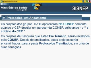 Os projetos dos grupos II e III aparecerão Na CONEP somente
quando o CEP desejar um parecer da CONEP, solicitando - o “ a
critério do CEP ”
Os projetos de Pesquisa que estão Em Trânsito, serão recebidos
pela CONEP. Depois de analisados, estes projetos serão
encaminhados para a pasta Protocolos Tramitados, em uma de
suas situações
Protocolos em Andamento
 
