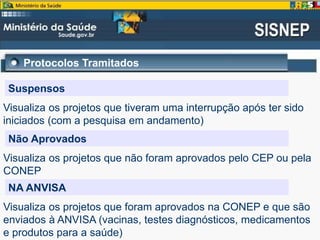 Protocolos Tramitados
Suspensos
Visualiza os projetos que tiveram uma interrupção após ter sido
iniciados (com a pesquisa em andamento)
Não Aprovados
Visualiza os projetos que não foram aprovados pelo CEP ou pela
CONEP
NA ANVISA
Visualiza os projetos que foram aprovados na CONEP e que são
enviados à ANVISA (vacinas, testes diagnósticos, medicamentos
e produtos para a saúde)
 