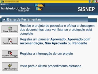 Barra de Ferramentas
Recebe o projeto de pesquisa e efetua a checagem
dos documentos para verificar se o protocolo está
completo
Registra um parecer Aprovado, Aprovado com
recomendação, Não Aprovado ou Pendente
Registra a interrupção de um projeto
Volta para o último procedimento efetuado
 