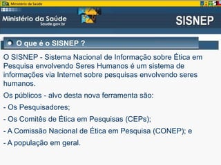 O que é o SISNEP ?
O SISNEP - Sistema Nacional de Informação sobre Ética em
Pesquisa envolvendo Seres Humanos é um sistema de
informações via Internet sobre pesquisas envolvendo seres
humanos.
Os públicos - alvo desta nova ferramenta são:
- Os Pesquisadores;
- Os Comitês de Ética em Pesquisas (CEPs);
- A Comissão Nacional de Ética em Pesquisa (CONEP); e
- A população em geral.
 