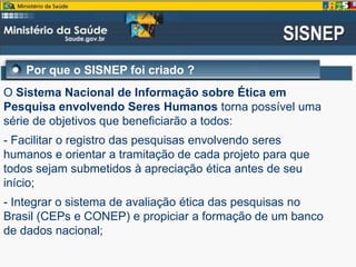 Por que o SISNEP foi criado ?
O Sistema Nacional de Informação sobre Ética em
Pesquisa envolvendo Seres Humanos torna possível uma
série de objetivos que beneficiarão a todos:
- Facilitar o registro das pesquisas envolvendo seres
humanos e orientar a tramitação de cada projeto para que
todos sejam submetidos à apreciação ética antes de seu
início;
- Integrar o sistema de avaliação ética das pesquisas no
Brasil (CEPs e CONEP) e propiciar a formação de um banco
de dados nacional;
 