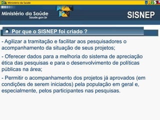 Por que o SISNEP foi criado ?
- Agilizar a tramitação e facilitar aos pesquisadores o
acompanhamento da situação de seus projetos;
- Oferecer dados para a melhoria do sistema de apreciação
ética das pesquisas e para o desenvolvimento de políticas
públicas na área;
- Permitir o acompanhamento dos projetos já aprovados (em
condições de serem iniciados) pela população em geral e,
especialmente, pelos participantes nas pesquisas.
 