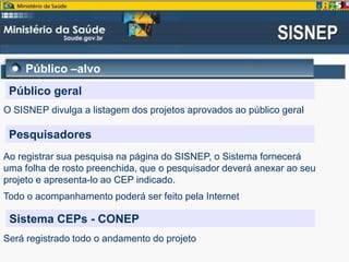 Público –alvo
Público geral
O SISNEP divulga a listagem dos projetos aprovados ao público geral
Pesquisadores
Ao registrar sua pesquisa na página do SISNEP, o Sistema fornecerá
uma folha de rosto preenchida, que o pesquisador deverá anexar ao seu
projeto e apresenta-lo ao CEP indicado.
Todo o acompanhamento poderá ser feito pela Internet
Sistema CEPs - CONEP
Será registrado todo o andamento do projeto
 