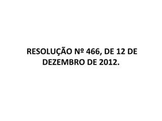 RESOLUÇÃO Nº 466, DE 12 DE
DEZEMBRO DE 2012.
 