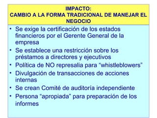 IMPACTO:
CAMBIO A LA FORMA TRADICIONAL DE MANEJAR EL
NEGOCIO

• Se exige la certificación de los estados
financieros por el Gerente General de la
empresa
• Se establece una restricción sobre los
préstamos a directores y ejecutivos
• Política de NO represalia para “whistleblowers”
• Divulgación de transacciones de acciones
internas
• Se crean Comité de auditoría independiente
• Persona “apropiada” para preparación de los
informes

 