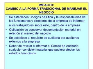 IMPACTO:
CAMBIO A LA FORMA TRADICIONAL DE MANEJAR EL
NEGOCIO
• Se establecen Códigos de Ética y la responsabilidad de
los funcionarios y directores de la empresa de informar
a los trabajadores sobre esto, dentro de la empresa
• Obligación de conservar documentación material en
relación al manejo del negocio
• Se establece el requisito de auditoría por auditores
externos a la empresa
• Deber de revelar e informar al Comité de Auditoría
cualquier condición material que pudiera afectar los
estados financieros

 
