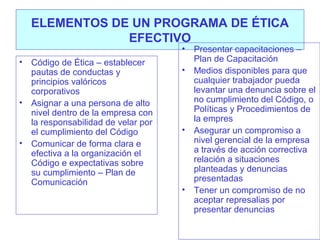 ELEMENTOS DE UN PROGRAMA DE ÉTICA
EFECTIVO
•

•

•

•

Código de Ética – establecer
pautas de conductas y
principios valóricos
corporativos
Asignar a una persona de alto
nivel dentro de la empresa con
la responsabilidad de velar por
el cumplimiento del Código
Comunicar de forma clara e
efectiva a la organización el
Código e expectativas sobre
su cumplimiento – Plan de
Comunicación

•

•

•

Presentar capacitaciones –
Plan de Capacitación
Medios disponibles para que
cualquier trabajador pueda
levantar una denuncia sobre el
no cumplimiento del Código, o
Políticas y Procedimientos de
la empres
Asegurar un compromiso a
nivel gerencial de la empresa
a través de acción correctiva
relación a situaciones
planteadas y denuncias
presentadas
Tener un compromiso de no
aceptar represalias por
presentar denuncias

 