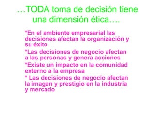 …TODA toma de decisión tiene
una dimensión ética….
*En el ambiente empresarial las
decisiones afectan la organización y
su éxito
*Las decisiones de negocio afectan
a las personas y genera acciones
*Existe un impacto en la comunidad
externo a la empresa
* Las decisiones de negocio afectan
la imagen y prestigio en la industria
y mercado

 