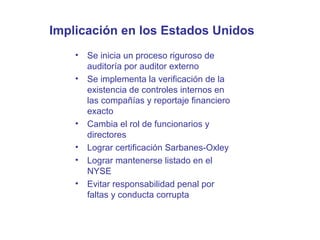 Implicación en los Estados Unidos
•
•

•
•
•
•

Se inicia un proceso riguroso de
auditoría por auditor externo
Se implementa la verificación de la
existencia de controles internos en
las compañías y reportaje financiero
exacto
Cambia el rol de funcionarios y
directores
Lograr certificación Sarbanes-Oxley
Lograr mantenerse listado en el
NYSE
Evitar responsabilidad penal por
faltas y conducta corrupta

 