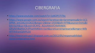 CIBERGRAFIA
• https://www.youtube.com/watch?v=1d4OP1TI76c
• https://www.google.com.co/search?q=etica+de+la+empresa&rlz=1C1
OPRA_enCO622CO622&espv=2&biw=1920&bih=979&source=lnms&t
bm=isch&sa=X&ved=0CAYQ_AUoAWoVChMIhNKX-
t3hyAIVBqMeCh3PtwHh#tbm=isch&q=etica+empresarial&imgrc=Wlk
HFF9nEwoQIM%3A
• http://thesmadruga2.blogspot.com.co/2012/05/responsabilidad-
social-corporativa.html
 
