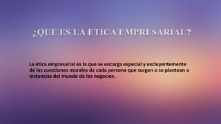 ¿QUE ES LA ETICA EMPRESARIAL?
La ética empresarial es la que se encarga especial y excluyentemente
de las cuestiones morales de cada persona que surgen o se plantean a
instancias del mundo de los negocios.
 