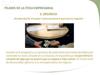 PILARES DE LA ÉTICA EMPRESARIAL
3. DECENCIA
¿Puedes decirle sin pudor a otras personas lo que hace tu negocio?
Cuando se le preguntó a un ejecutivo de publicidad cómo había decidido qué
contenido no sería utilizado en un anuncio, él respondió que no permitiría la
creación de algo que no querría que su esposa e hijos vieran. El mismo nivel
de decoro debe aplicarse a tu concepto básico de negocio.
 
