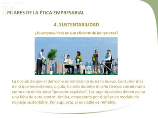 PILARES DE LA ÉTICA EMPRESARIAL
4. SUSTENTABILIDAD
¿Tu empresa hace un uso eficiente de los recursos?
La noción de que el derroche es inmoral no es nada nuevo. Consumir más
de lo que necesitamos, o gula, ha sido durante mucho tiempo considerado
como uno de los siete “pecados capitales”. Las organizaciones deben evitar
una falta de auto-control similar, empezando por diseñar un modelo de
negocio sustentable. Por supuesto, si es viable es rentable.
 