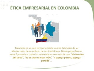 ÉTICA EMPRESARIAL EN COLOMBIA
Colombia es un país tercermundista y como tal dueño de su
idiosincrasia, de su cultura, de sus tradiciones. Desde pequeños se
viene formando a todos los colombianos con esto de que “el vivo vive
del bobo”, “no se deje tumbar mijo”, “a papaya puesta, papaya
partida”…
 